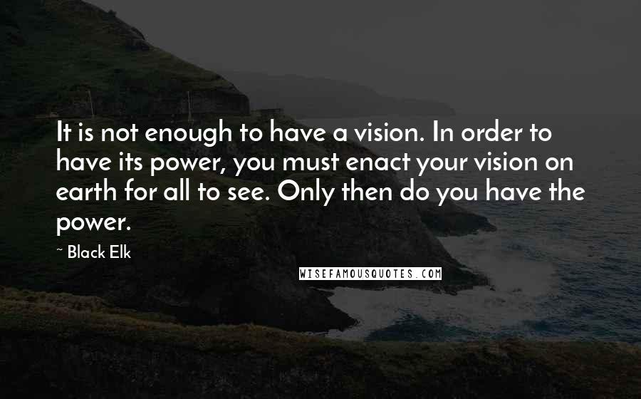 Black Elk Quotes: It is not enough to have a vision. In order to have its power, you must enact your vision on earth for all to see. Only then do you have the power.