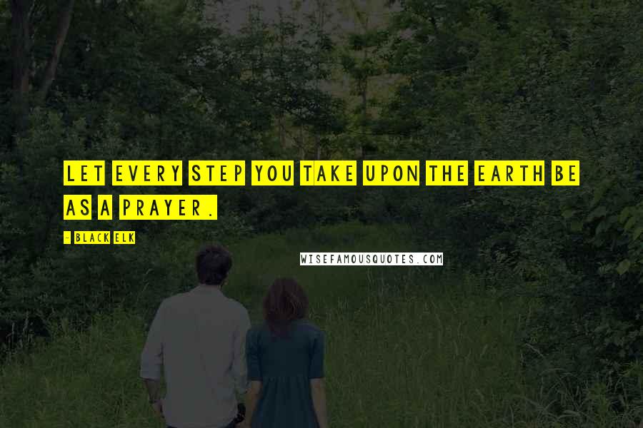 Black Elk Quotes: Let every step you take upon the earth be as a prayer.