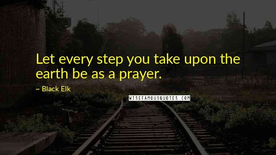 Black Elk Quotes: Let every step you take upon the earth be as a prayer.