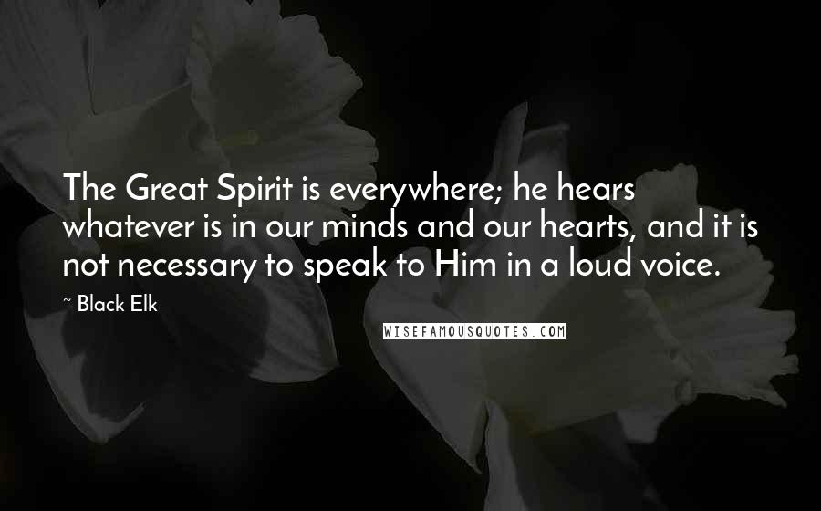 Black Elk Quotes: The Great Spirit is everywhere; he hears whatever is in our minds and our hearts, and it is not necessary to speak to Him in a loud voice.