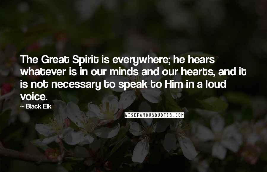 Black Elk Quotes: The Great Spirit is everywhere; he hears whatever is in our minds and our hearts, and it is not necessary to speak to Him in a loud voice.