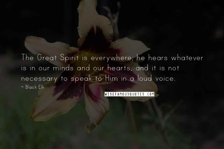 Black Elk Quotes: The Great Spirit is everywhere; he hears whatever is in our minds and our hearts, and it is not necessary to speak to Him in a loud voice.