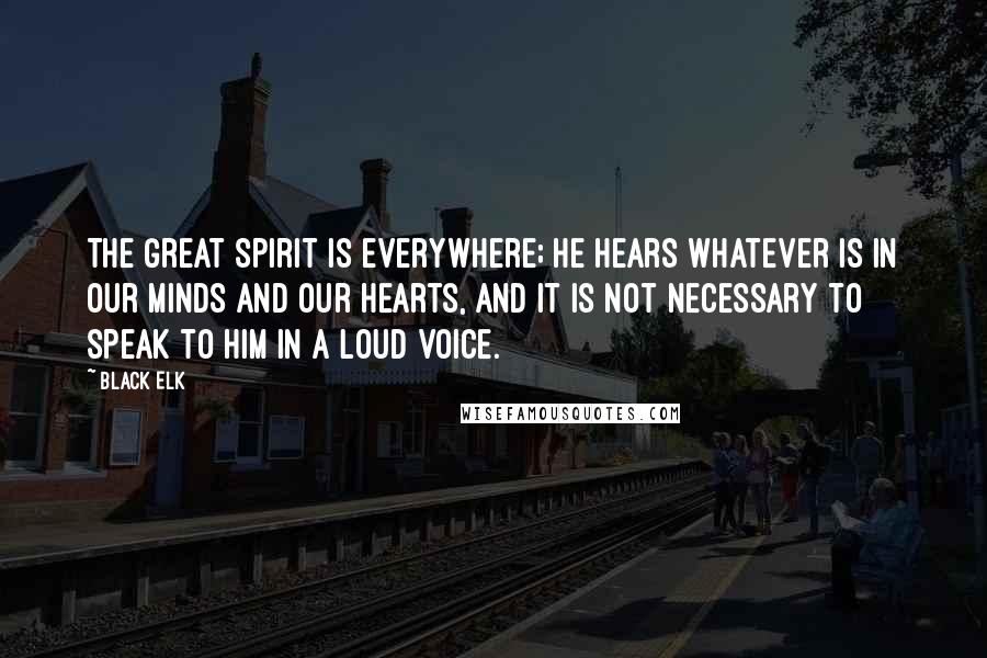 Black Elk Quotes: The Great Spirit is everywhere; he hears whatever is in our minds and our hearts, and it is not necessary to speak to Him in a loud voice.