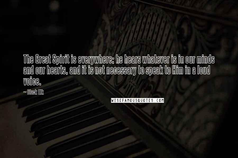 Black Elk Quotes: The Great Spirit is everywhere; he hears whatever is in our minds and our hearts, and it is not necessary to speak to Him in a loud voice.