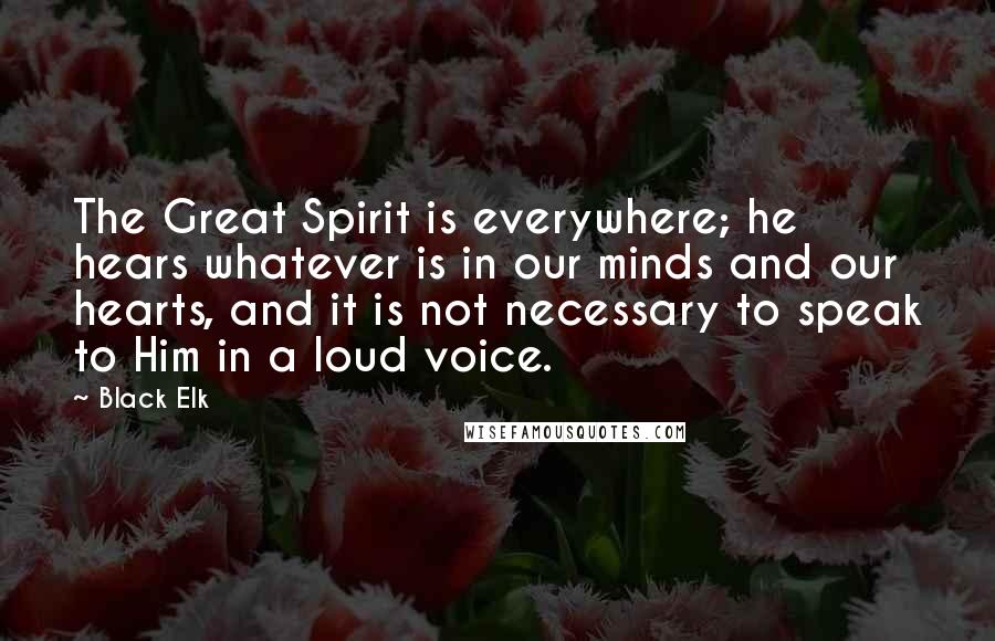 Black Elk Quotes: The Great Spirit is everywhere; he hears whatever is in our minds and our hearts, and it is not necessary to speak to Him in a loud voice.