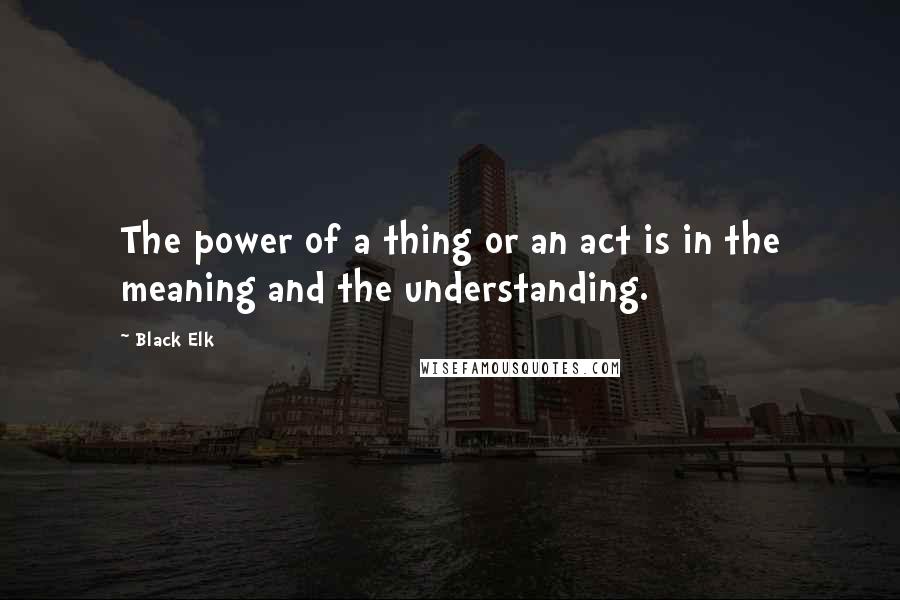 Black Elk Quotes: The power of a thing or an act is in the meaning and the understanding.