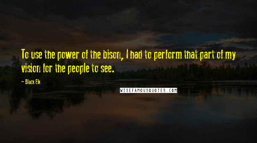 Black Elk Quotes: To use the power of the bison, I had to perform that part of my vision for the people to see.