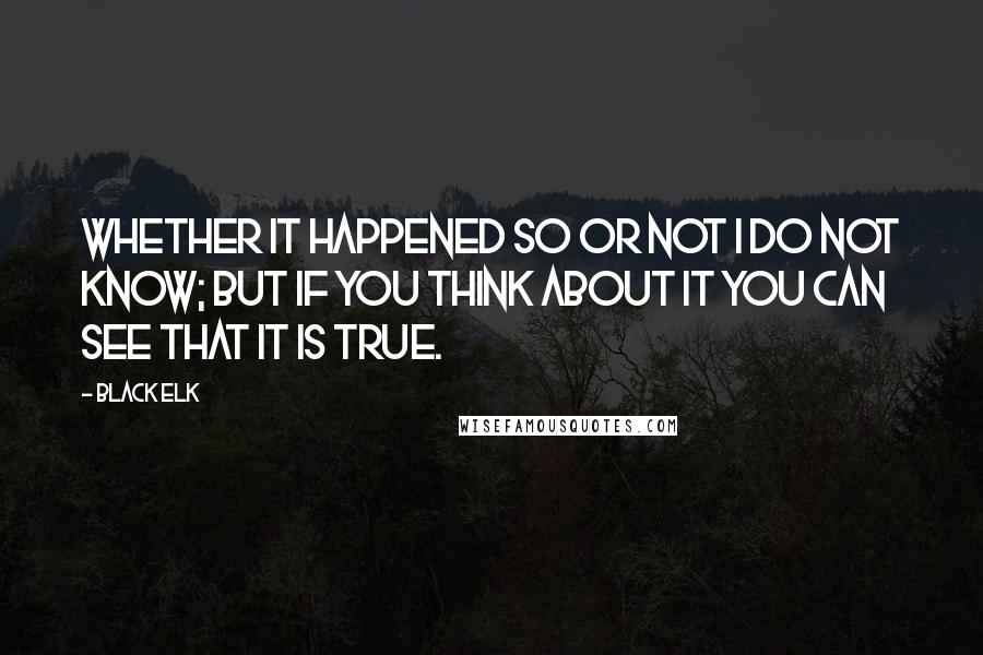 Black Elk Quotes: Whether it happened so or not I do not know; but if you think about it you can see that it is true.