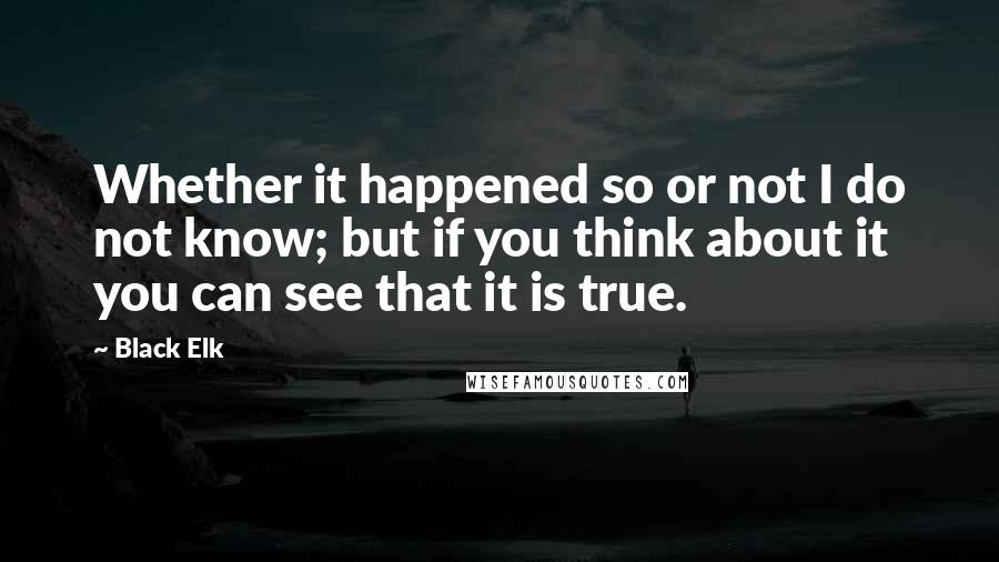 Black Elk Quotes: Whether it happened so or not I do not know; but if you think about it you can see that it is true.