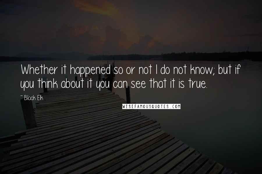 Black Elk Quotes: Whether it happened so or not I do not know; but if you think about it you can see that it is true.