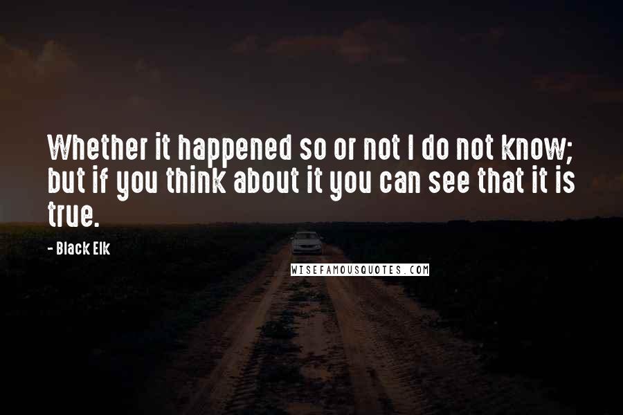 Black Elk Quotes: Whether it happened so or not I do not know; but if you think about it you can see that it is true.