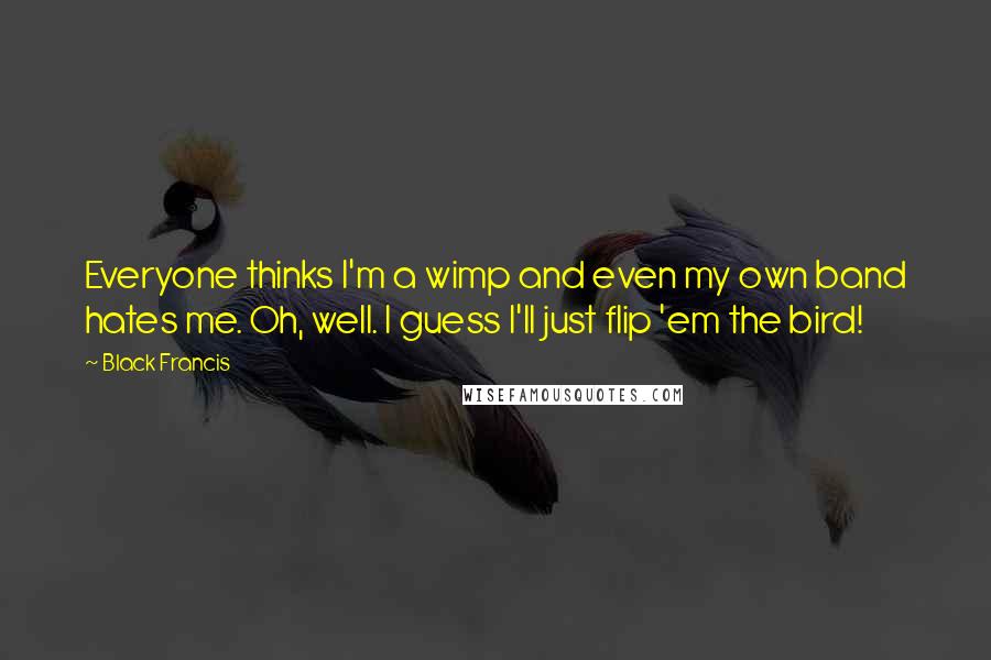 Black Francis Quotes: Everyone thinks I'm a wimp and even my own band hates me. Oh, well. I guess I'll just flip 'em the bird!