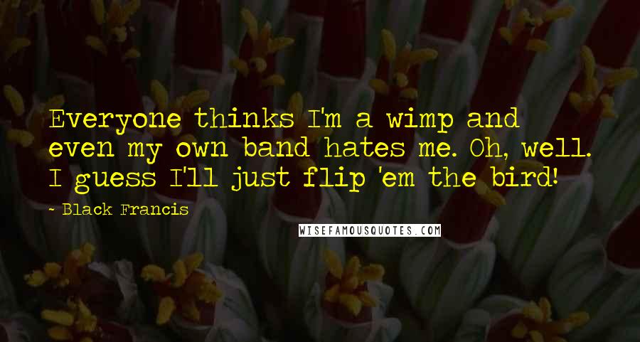Black Francis Quotes: Everyone thinks I'm a wimp and even my own band hates me. Oh, well. I guess I'll just flip 'em the bird!