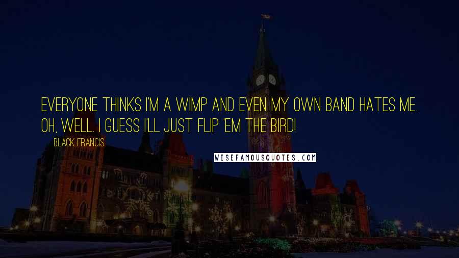 Black Francis Quotes: Everyone thinks I'm a wimp and even my own band hates me. Oh, well. I guess I'll just flip 'em the bird!