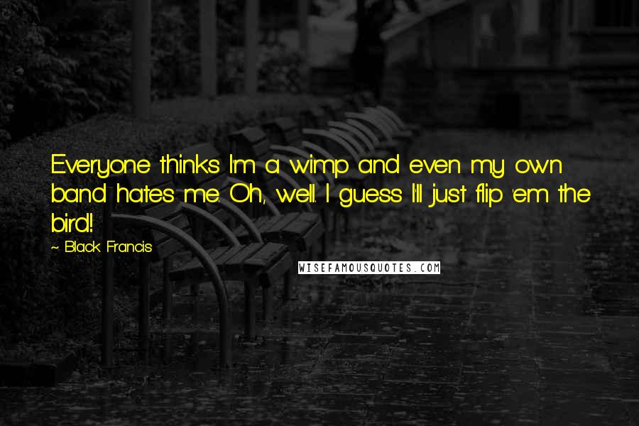 Black Francis Quotes: Everyone thinks I'm a wimp and even my own band hates me. Oh, well. I guess I'll just flip 'em the bird!