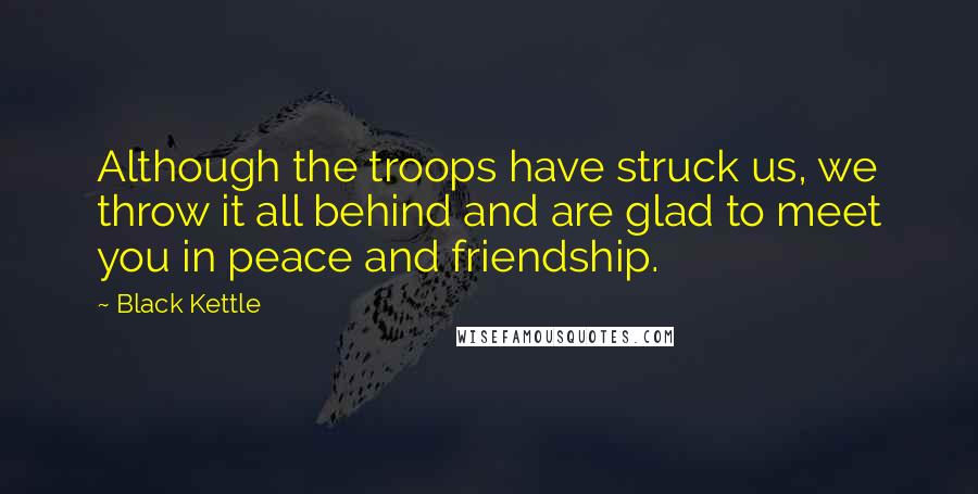Black Kettle Quotes: Although the troops have struck us, we throw it all behind and are glad to meet you in peace and friendship.