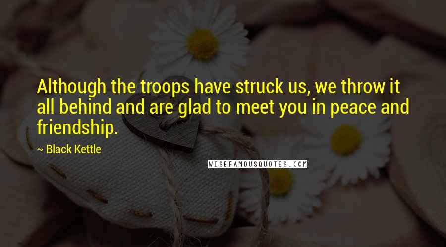 Black Kettle Quotes: Although the troops have struck us, we throw it all behind and are glad to meet you in peace and friendship.