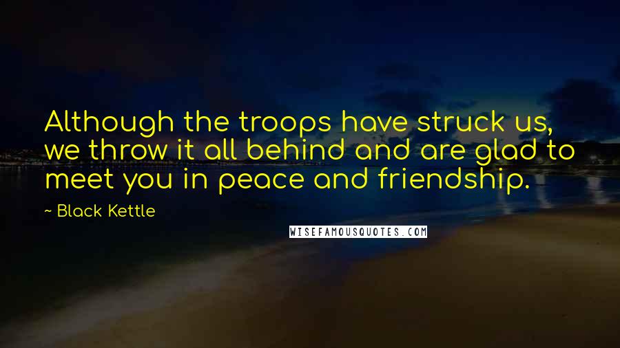 Black Kettle Quotes: Although the troops have struck us, we throw it all behind and are glad to meet you in peace and friendship.