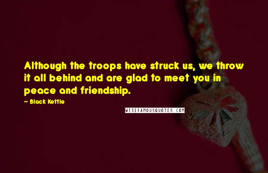 Black Kettle Quotes: Although the troops have struck us, we throw it all behind and are glad to meet you in peace and friendship.