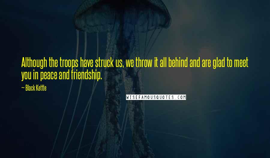 Black Kettle Quotes: Although the troops have struck us, we throw it all behind and are glad to meet you in peace and friendship.