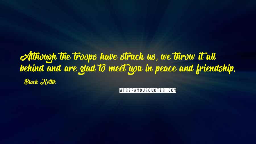 Black Kettle Quotes: Although the troops have struck us, we throw it all behind and are glad to meet you in peace and friendship.