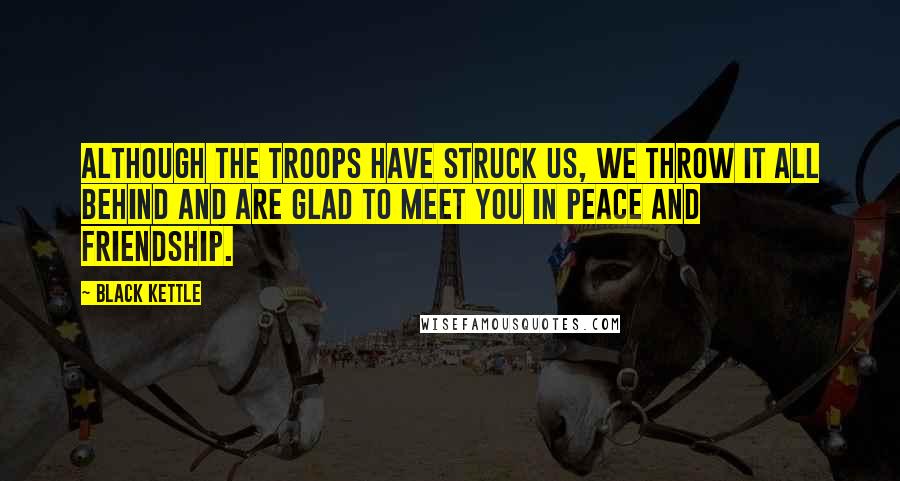 Black Kettle Quotes: Although the troops have struck us, we throw it all behind and are glad to meet you in peace and friendship.