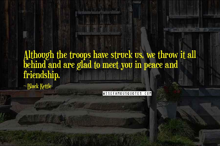 Black Kettle Quotes: Although the troops have struck us, we throw it all behind and are glad to meet you in peace and friendship.