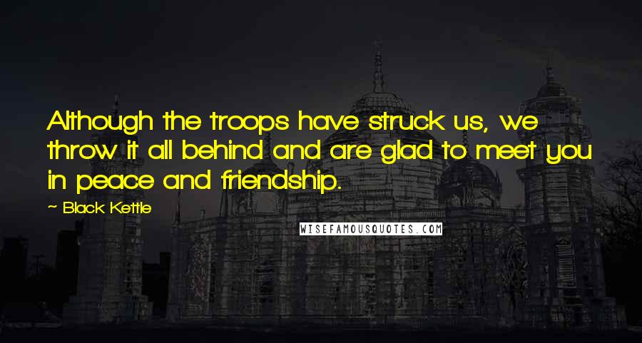Black Kettle Quotes: Although the troops have struck us, we throw it all behind and are glad to meet you in peace and friendship.