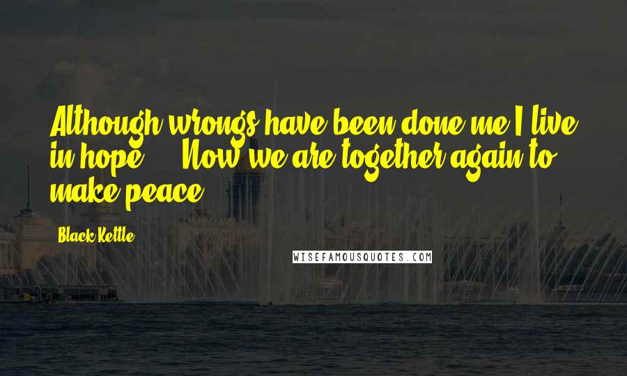 Black Kettle Quotes: Although wrongs have been done me I live in hope ... Now we are together again to make peace.