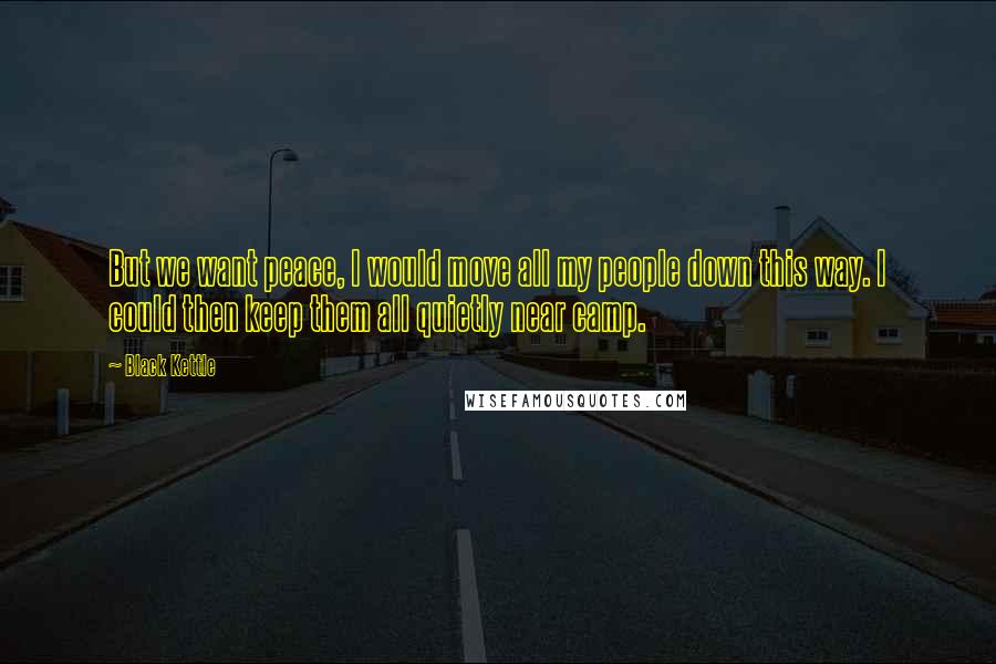 Black Kettle Quotes: But we want peace, I would move all my people down this way. I could then keep them all quietly near camp.