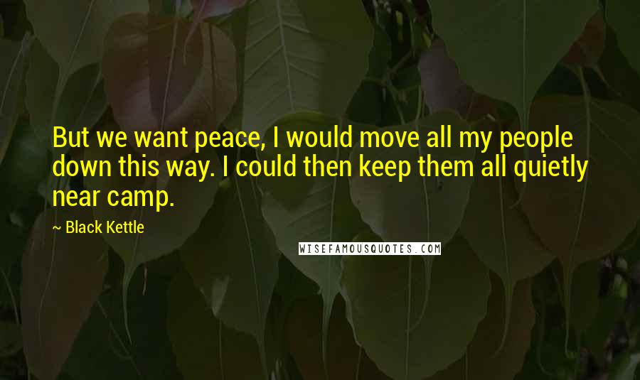 Black Kettle Quotes: But we want peace, I would move all my people down this way. I could then keep them all quietly near camp.