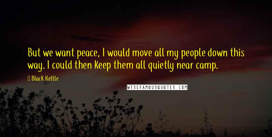 Black Kettle Quotes: But we want peace, I would move all my people down this way. I could then keep them all quietly near camp.