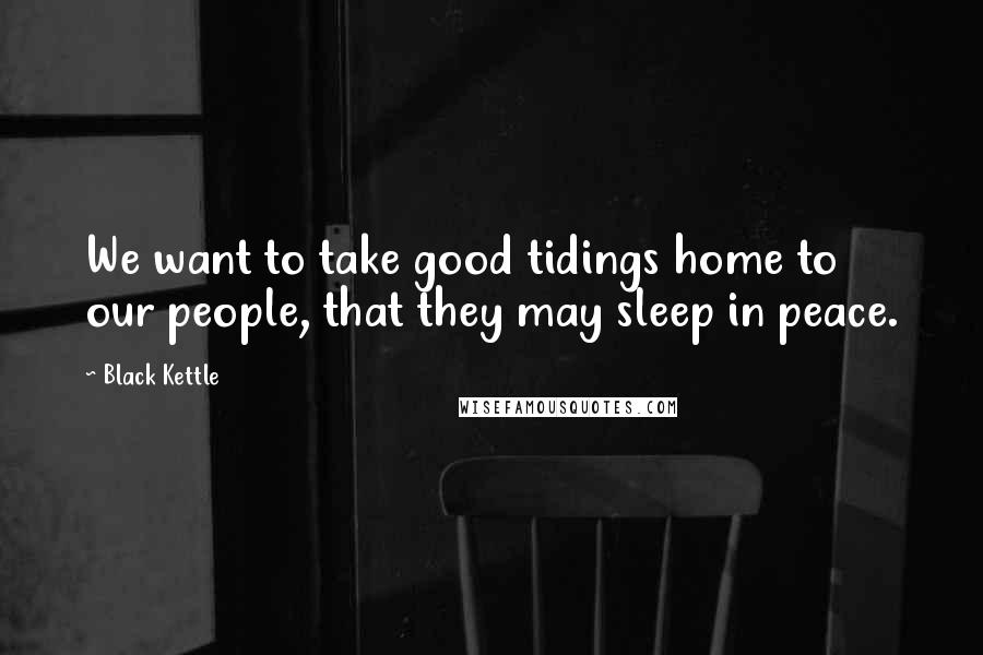 Black Kettle Quotes: We want to take good tidings home to our people, that they may sleep in peace.