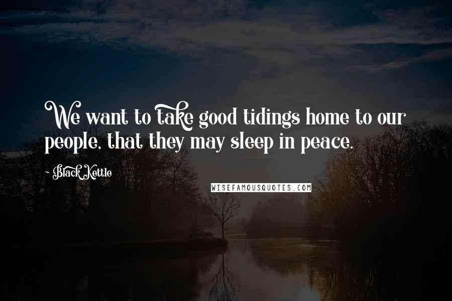 Black Kettle Quotes: We want to take good tidings home to our people, that they may sleep in peace.