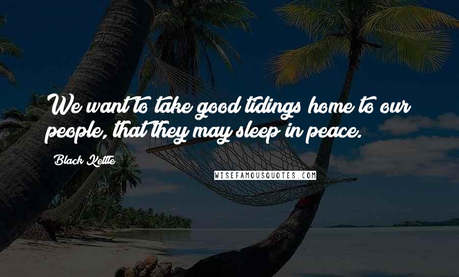 Black Kettle Quotes: We want to take good tidings home to our people, that they may sleep in peace.