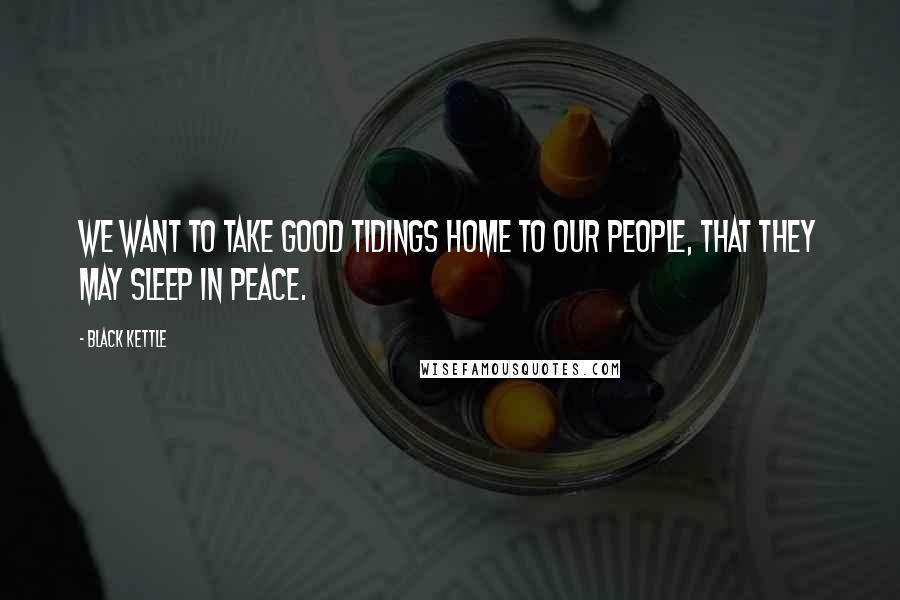 Black Kettle Quotes: We want to take good tidings home to our people, that they may sleep in peace.