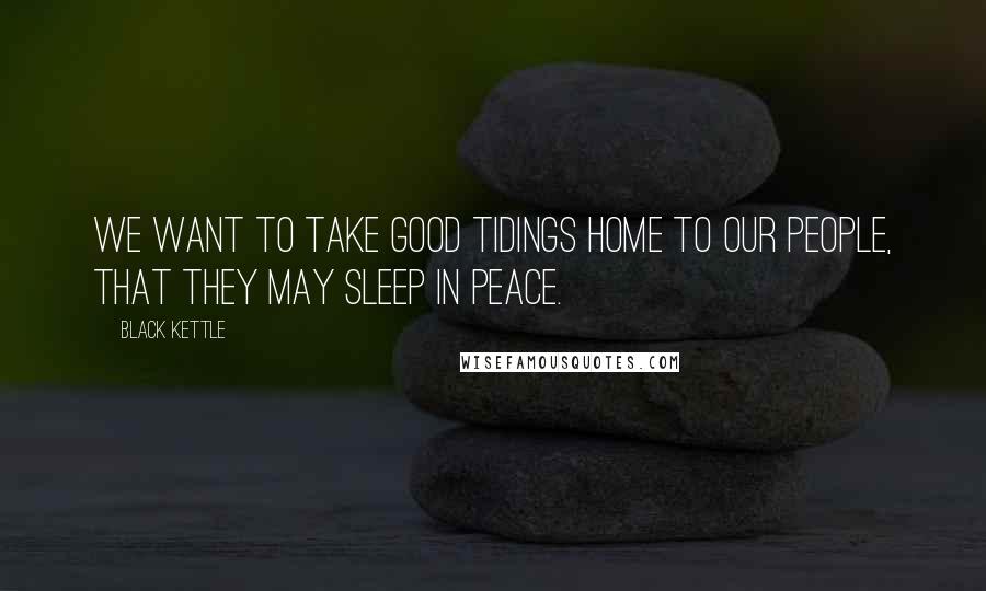 Black Kettle Quotes: We want to take good tidings home to our people, that they may sleep in peace.