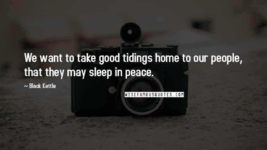 Black Kettle Quotes: We want to take good tidings home to our people, that they may sleep in peace.