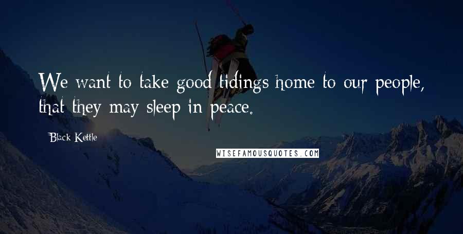 Black Kettle Quotes: We want to take good tidings home to our people, that they may sleep in peace.