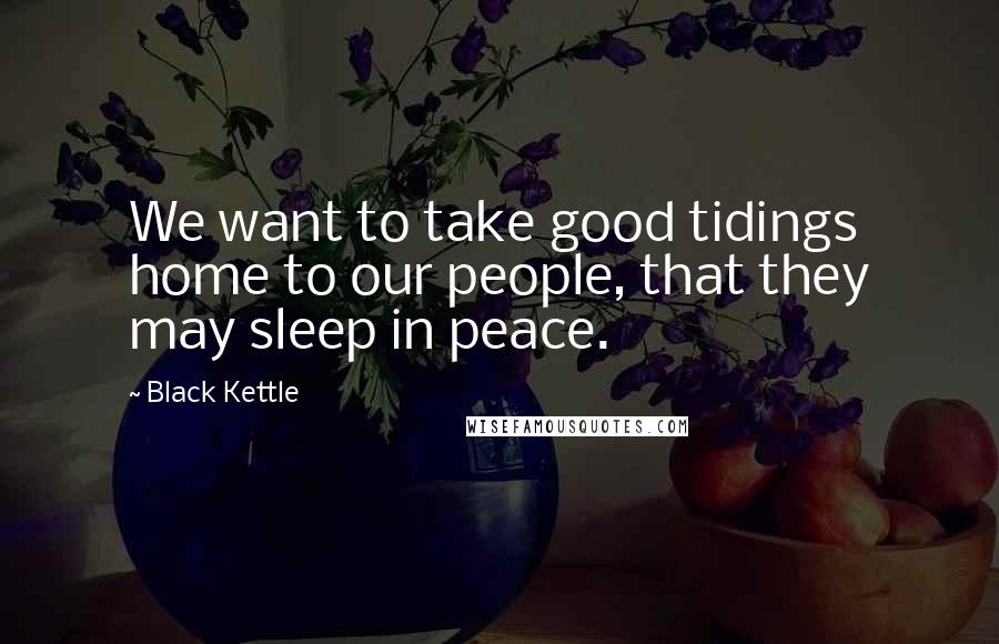 Black Kettle Quotes: We want to take good tidings home to our people, that they may sleep in peace.