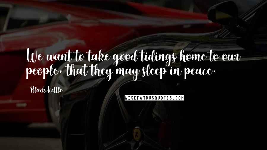 Black Kettle Quotes: We want to take good tidings home to our people, that they may sleep in peace.