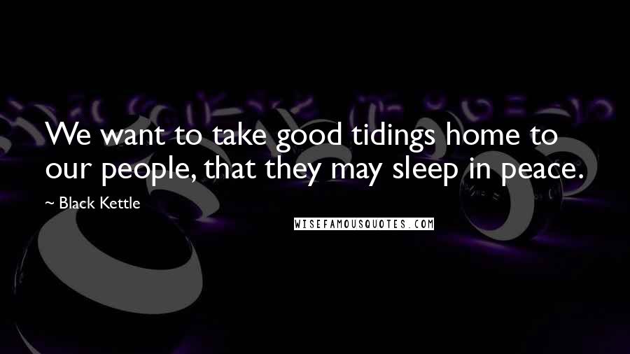 Black Kettle Quotes: We want to take good tidings home to our people, that they may sleep in peace.