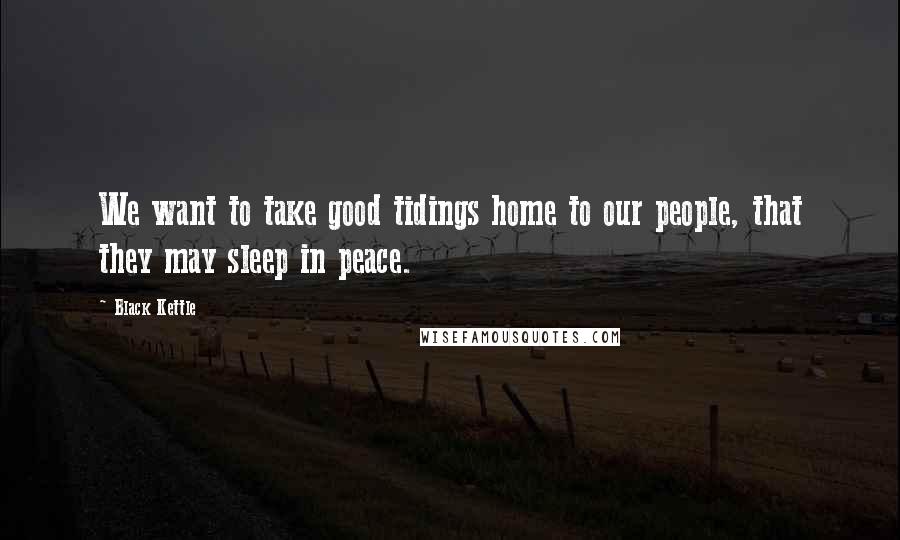 Black Kettle Quotes: We want to take good tidings home to our people, that they may sleep in peace.