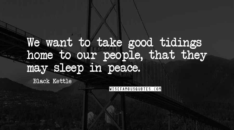 Black Kettle Quotes: We want to take good tidings home to our people, that they may sleep in peace.