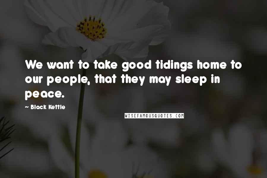 Black Kettle Quotes: We want to take good tidings home to our people, that they may sleep in peace.