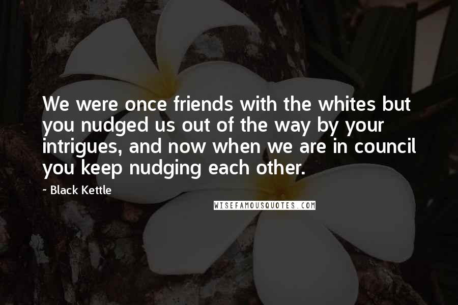 Black Kettle Quotes: We were once friends with the whites but you nudged us out of the way by your intrigues, and now when we are in council you keep nudging each other.