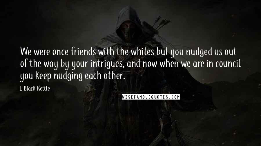 Black Kettle Quotes: We were once friends with the whites but you nudged us out of the way by your intrigues, and now when we are in council you keep nudging each other.
