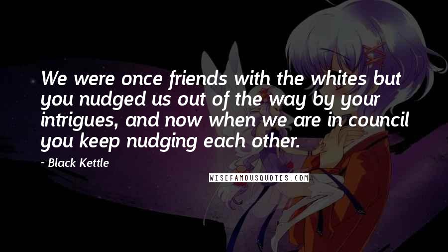 Black Kettle Quotes: We were once friends with the whites but you nudged us out of the way by your intrigues, and now when we are in council you keep nudging each other.