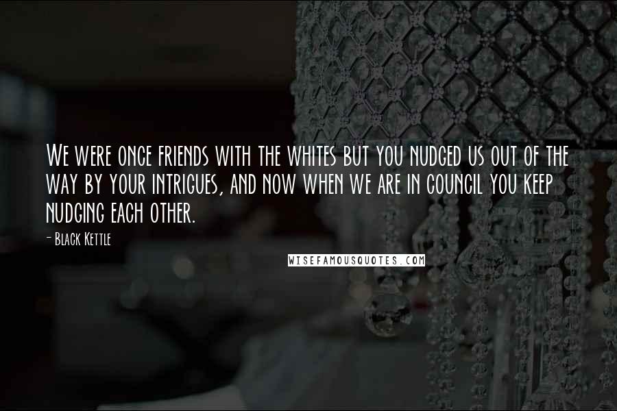 Black Kettle Quotes: We were once friends with the whites but you nudged us out of the way by your intrigues, and now when we are in council you keep nudging each other.