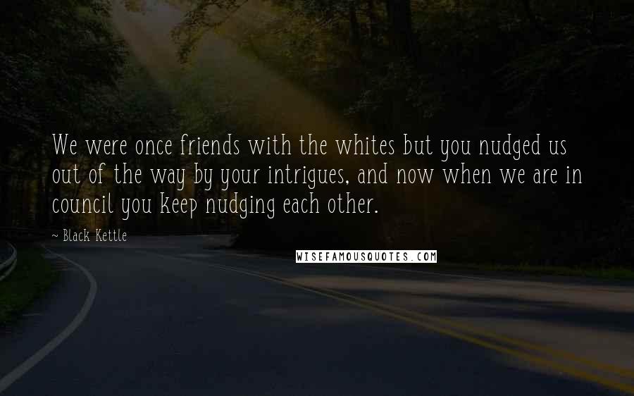 Black Kettle Quotes: We were once friends with the whites but you nudged us out of the way by your intrigues, and now when we are in council you keep nudging each other.